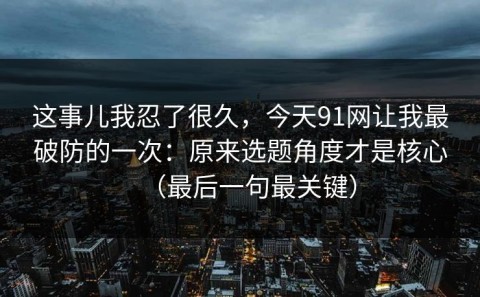 这事儿我忍了很久，今天91网让我最破防的一次：原来选题角度才是核心（最后一句最关键）