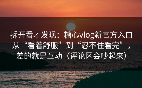 拆开看才发现：糖心vlog新官方入口从“看着舒服”到“忍不住看完”，差的就是互动（评论区会吵起来）