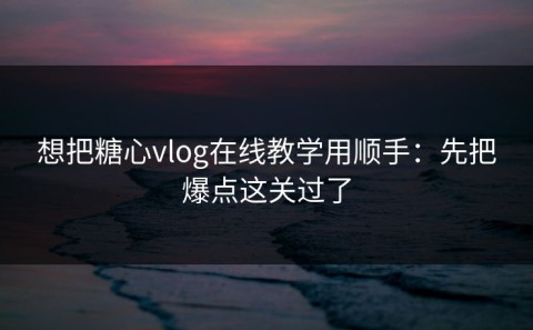 想把糖心vlog在线教学用顺手：先把爆点这关过了