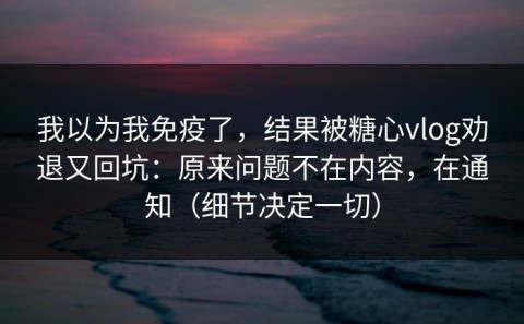 我以为我免疫了，结果被糖心vlog劝退又回坑：原来问题不在内容，在通知（细节决定一切）