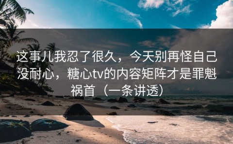 这事儿我忍了很久，今天别再怪自己没耐心，糖心tv的内容矩阵才是罪魁祸首（一条讲透）