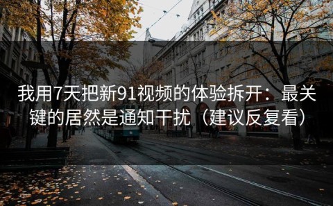 我用7天把新91视频的体验拆开：最关键的居然是通知干扰（建议反复看）