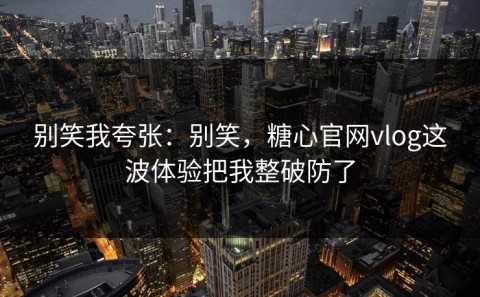 别笑我夸张：别笑，糖心官网vlog这波体验把我整破防了