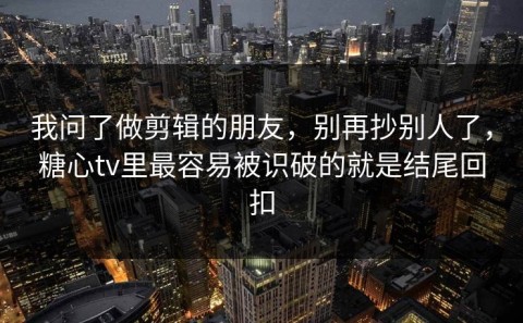 我问了做剪辑的朋友，别再抄别人了，糖心tv里最容易被识破的就是结尾回扣