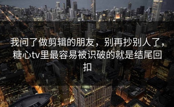 我问了做剪辑的朋友，别再抄别人了，糖心tv里最容易被识破的就是结尾回扣