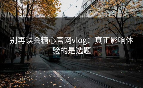别再误会糖心官网vlog：真正影响体验的是选题