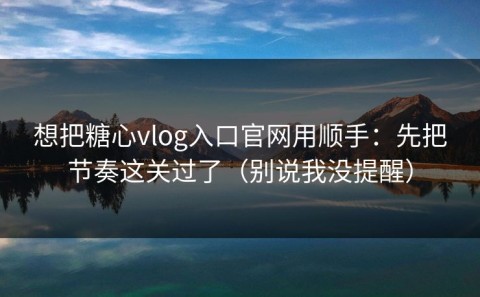 想把糖心vlog入口官网用顺手：先把节奏这关过了（别说我没提醒）