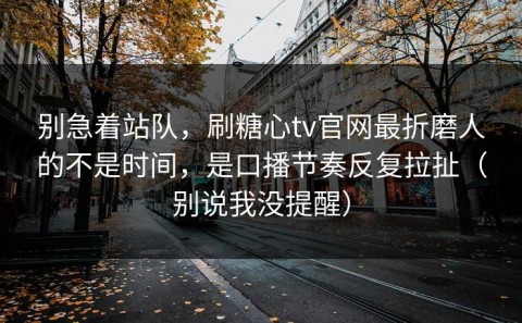 别急着站队，刷糖心tv官网最折磨人的不是时间，是口播节奏反复拉扯（别说我没提醒）