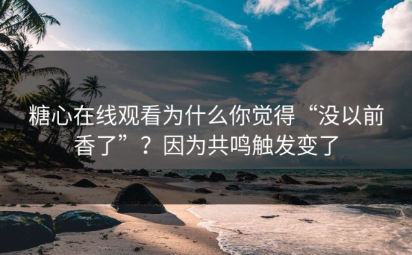 糖心在线观看为什么你觉得“没以前香了”？因为共鸣触发变了