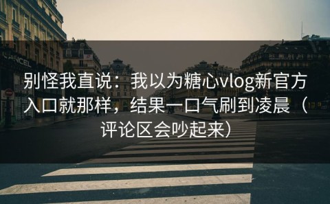 别怪我直说：我以为糖心vlog新官方入口就那样，结果一口气刷到凌晨（评论区会吵起来）
