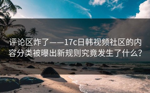 评论区炸了——17c日韩视频社区的内容分类被曝出新规则究竟发生了什么？