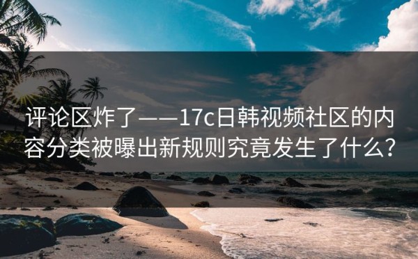 评论区炸了——17c日韩视频社区的内容分类被曝出新规则究竟发生了什么？