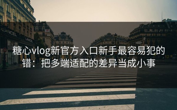 糖心vlog新官方入口新手最容易犯的错：把多端适配的差异当成小事