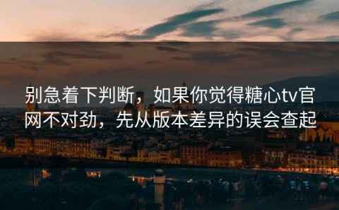 别急着下判断，如果你觉得糖心tv官网不对劲，先从版本差异的误会查起
