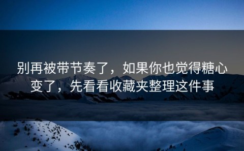 别再被带节奏了，如果你也觉得糖心变了，先看看收藏夹整理这件事