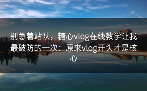 别急着站队，糖心vlog在线教学让我最破防的一次：原来vlog开头才是核心