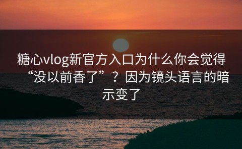 糖心vlog新官方入口为什么你会觉得“没以前香了”？因为镜头语言的暗示变了