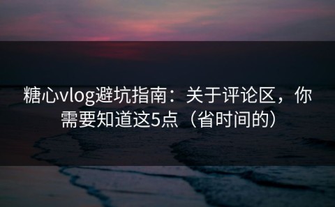 糖心vlog避坑指南：关于评论区，你需要知道这5点（省时间的）