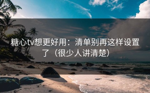 糖心tv想更好用：清单别再这样设置了（很少人讲清楚）