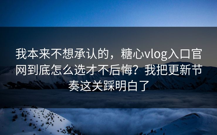 我本来不想承认的，糖心vlog入口官网到底怎么选才不后悔？我把更新节奏这关踩明白了