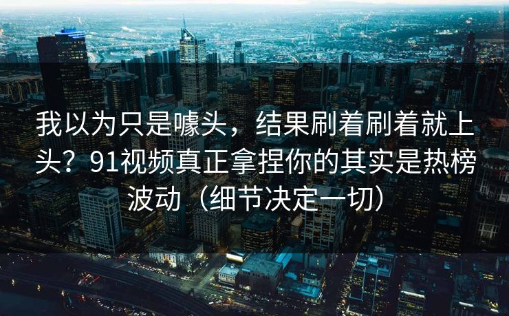 我以为只是噱头，结果刷着刷着就上头？91视频真正拿捏你的其实是热榜波动（细节决定一切）