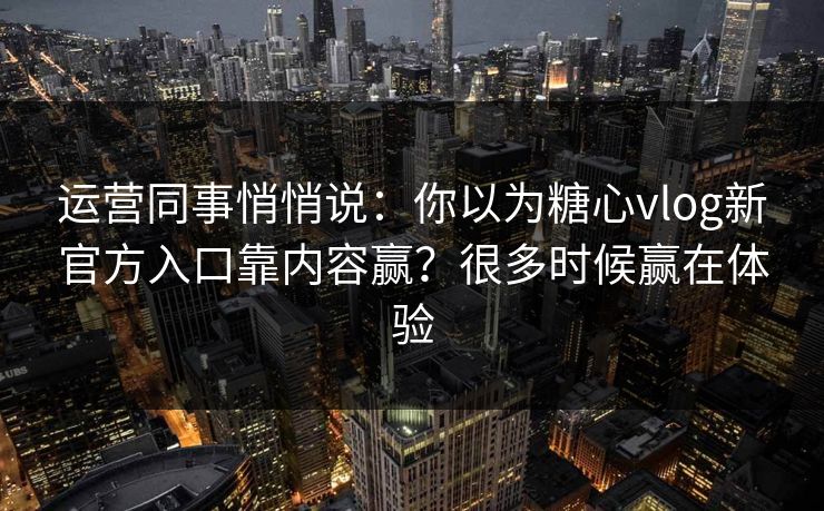 运营同事悄悄说：你以为糖心vlog新官方入口靠内容赢？很多时候赢在体验