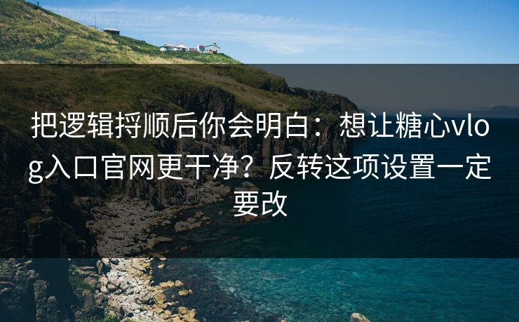 把逻辑捋顺后你会明白：想让糖心vlog入口官网更干净？反转这项设置一定要改