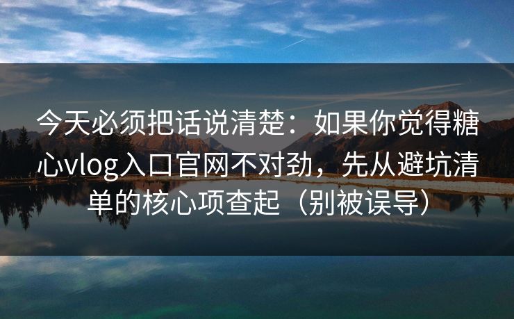 今天必须把话说清楚:如果你觉得糖心vlog入口官网不对劲,先从避坑清单的核心项查起(别被误导) 今天必须把话说清楚:如果你觉得糖心vlog入口官网不对劲,先从避坑清单的核心项查起(别被误导)