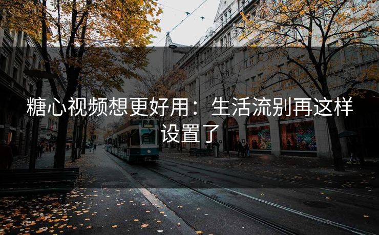 糖心视频想更好用:生活流别再这样设置了 糖心视频想更好用:生活流别再这样设置了
