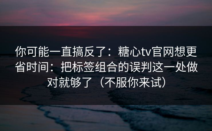 你可能一直搞反了:糖心tv官网想更省时间:把标签组合的误判这一处做对就够了(不服你来试) 你可能一直搞反了:糖心tv官网想更省时间:把标签组合的误判这一处做对就够了(不服你来试)