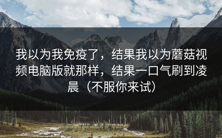 我以为我免疫了,结果我以为蘑菇视频电脑版就那样,结果一口气刷到凌晨(不服你来试) 我以为我免疫了,结果我以为蘑菇视频电脑版就那样,结果一口气刷到凌晨(不服你来试)