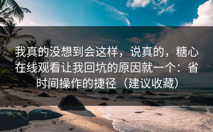 我真的没想到会这样，说真的，糖心在线观看让我回坑的原因就一个：省时间操作的捷径（建议收藏）