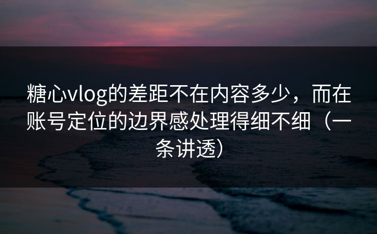 糖心vlog的差距不在内容多少，而在账号定位的边界感处理得细不细（一条讲透）