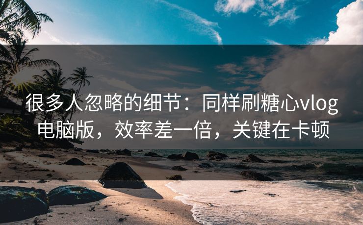 很多人忽略的细节：同样刷糖心vlog电脑版，效率差一倍，关键在卡顿