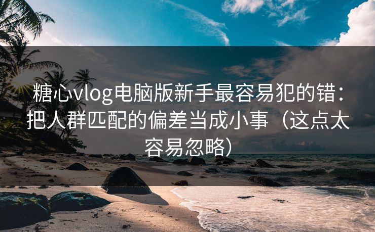 糖心vlog电脑版新手最容易犯的错：把人群匹配的偏差当成小事（这点太容易忽略）