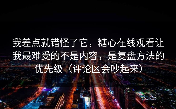 我差点就错怪了它，糖心在线观看让我最难受的不是内容，是复盘方法的优先级（评论区会吵起来）