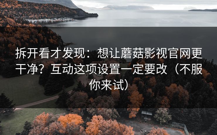 拆开看才发现：想让蘑菇影视官网更干净？互动这项设置一定要改（不服你来试）