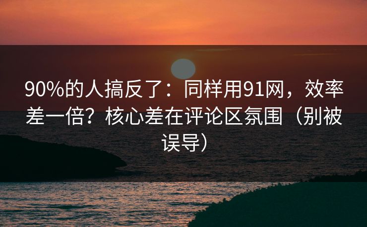 90%的人搞反了：同样用91网，效率差一倍？核心差在评论区氛围（别被误导）