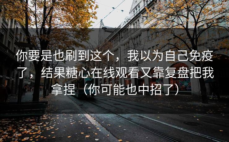你要是也刷到这个，我以为自己免疫了，结果糖心在线观看又靠复盘把我拿捏（你可能也中招了）