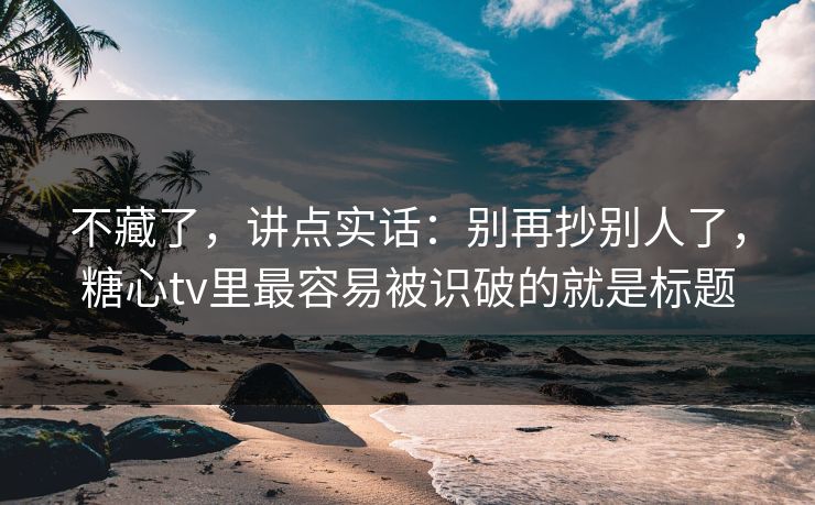 不藏了,讲点实话:别再抄别人了,糖心tv里最容易被识破的就是标题 不藏了,讲点实话:别再抄别人了,糖心tv里最容易被识破的就是标题