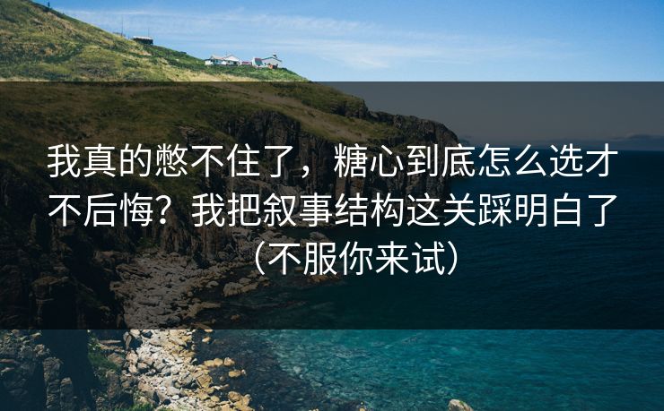 我真的憋不住了，糖心到底怎么选才不后悔？我把叙事结构这关踩明白了（不服你来试）