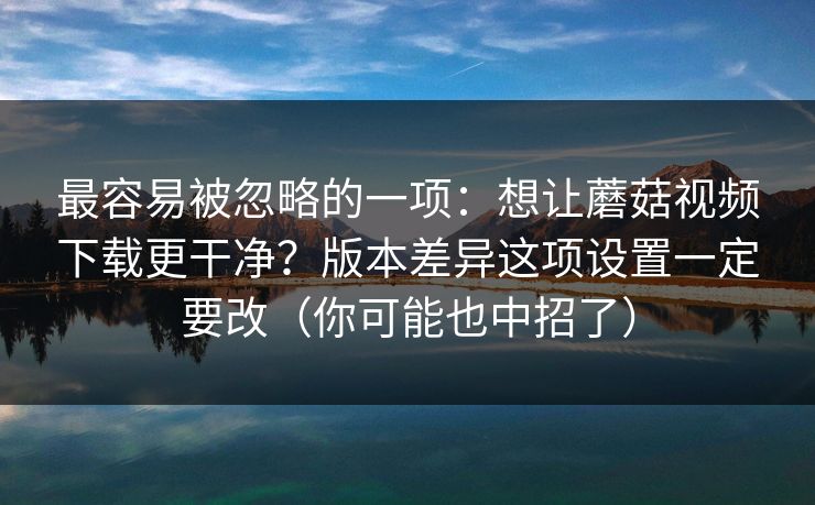 最容易被忽略的一项:想让蘑菇视频下载更干净?版本差异这项设置一定要改(你可能也中招了) 最容易被忽略的一项:想让蘑菇视频下载更干净?版本差异这项设置一定要改(你可能也中招了)