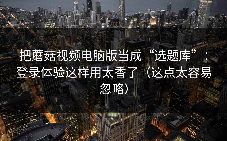 把蘑菇视频电脑版当成“选题库”:登录体验这样用太香了(这点太容易忽略) 把蘑菇视频电脑版当成“选题库”:登录体验这样用太香了(这点太容易忽略)