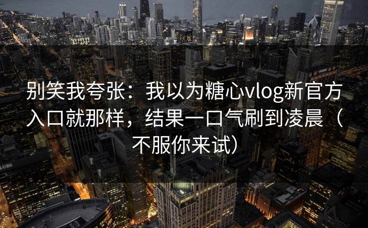 别笑我夸张：我以为糖心vlog新官方入口就那样，结果一口气刷到凌晨（不服你来试）