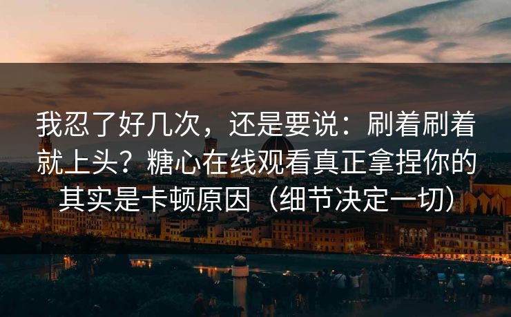 我忍了好几次,还是要说:刷着刷着就上头?糖心在线观看真正拿捏你的其实是卡顿原因(细节决定一切) 我忍了好几次,还是要说:刷着刷着就上头?糖心在线观看真正拿捏你的其实是卡顿原因(细节决定一切)