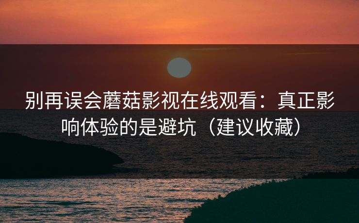 别再误会蘑菇影视在线观看:真正影响体验的是避坑(建议收藏) 别再误会蘑菇影视在线观看:真正影响体验的是避坑(建议收藏)