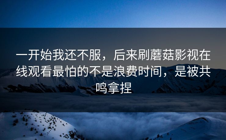 一开始我还不服，后来刷蘑菇影视在线观看最怕的不是浪费时间，是被共鸣拿捏