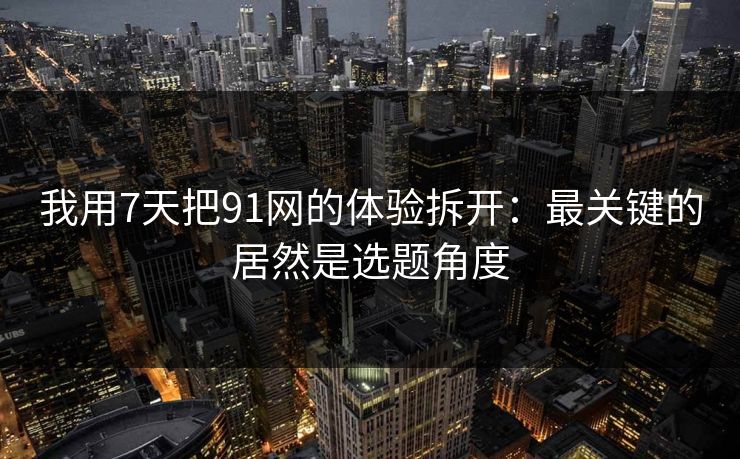 我用7天把91网的体验拆开：最关键的居然是选题角度