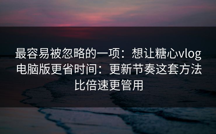 最容易被忽略的一项：想让糖心vlog电脑版更省时间：更新节奏这套方法比倍速更管用